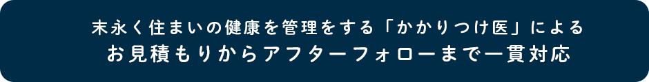 末永く住まいの健康を管理をする「かかりつけ医」によるお見積もりからアフターフォローまで一貫対応