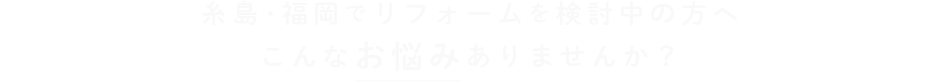 糸島･福岡でリフォームを検討中の方へこんなお悩みありませんか？