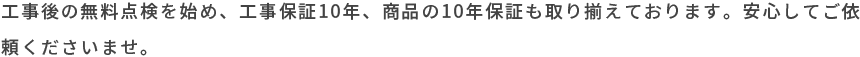 工事後の無料点検を始め、工事保証10年、商品の10年保証も取り揃えております。